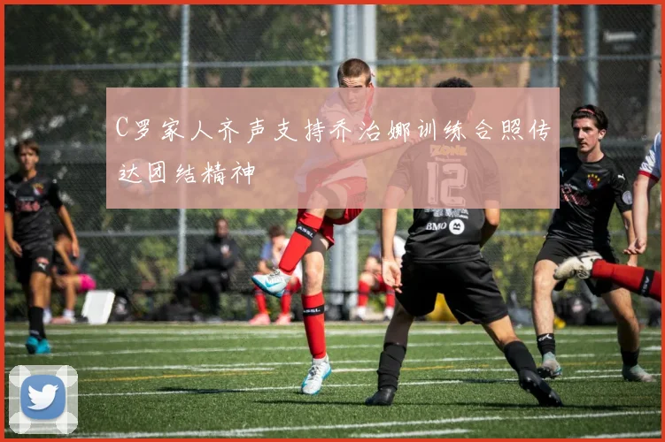 C罗家人齐声支持乔治娜训练合照传达团结精神