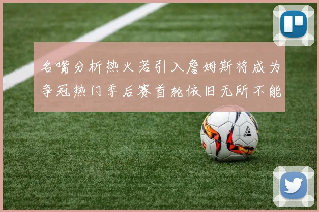 名嘴分析热火若引入詹姆斯将成为争冠热门季后赛首轮依旧无所不能