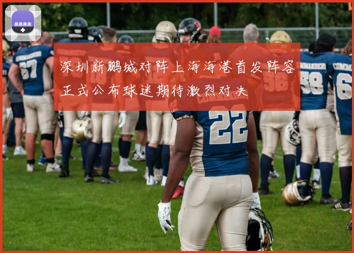 深圳新鹏城对阵上海海港首发阵容正式公布球迷期待激烈对决