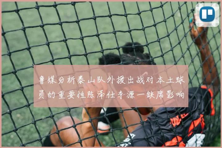 鲁媒分析泰山队外援出战对本土球员的重要性陈泽仕李源一缺席影响显著