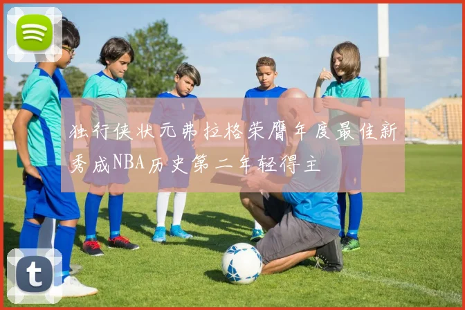 独行侠状元弗拉格荣膺年度最佳新秀成NBA历史第二年轻得主