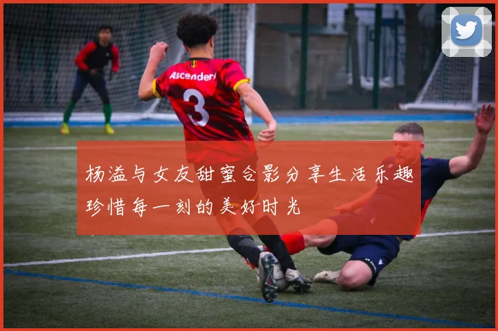 杨溢与女友甜蜜合影分享生活乐趣珍惜每一刻的美好时光