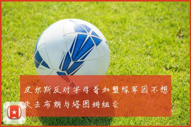 皮尔斯反对字母哥加盟绿军因不想失去布朗与塔图姆组合