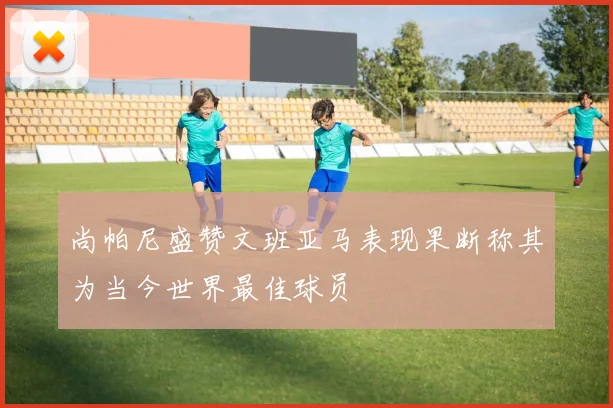 尚帕尼盛赞文班亚马表现果断称其为当今世界最佳球员
