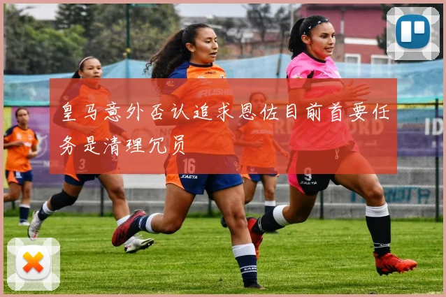 皇马意外否认追求恩佐目前首要任务是清理冗员
