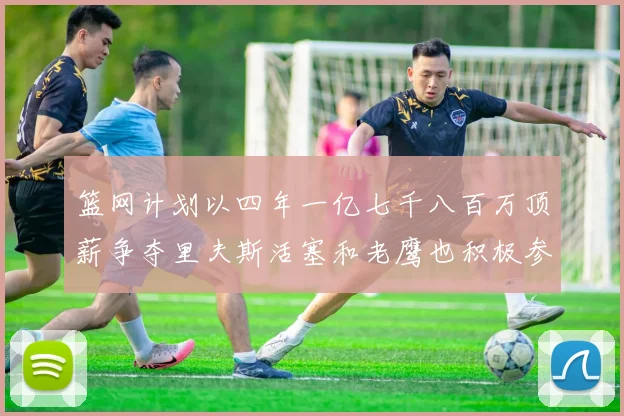 篮网计划以四年一亿七千八百万顶薪争夺里夫斯活塞和老鹰也积极参与竞标