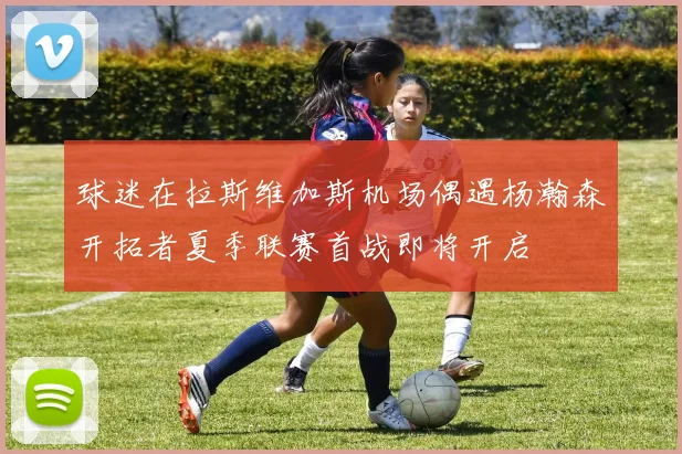 球迷在拉斯维加斯机场偶遇杨瀚森开拓者夏季联赛首战即将开启