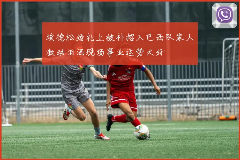 埃德松婚礼上被补招入巴西队家人激动泪洒现场事业运势大好