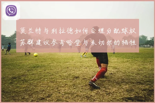 莫兰特与利拉德如何合理分配球权苏群建议参考哈登与米切尔的牺牲精神