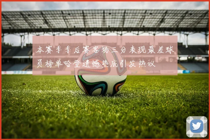 本赛季季后赛客场三分表现最差球员榜单哈登遗憾垫底引发热议