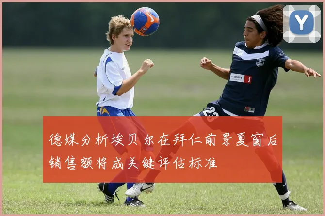 德媒分析埃贝尔在拜仁前景夏窗后销售额将成关键评估标准