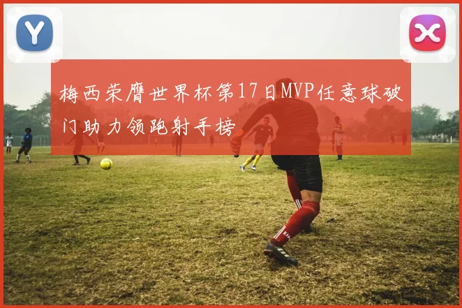 梅西荣膺世界杯第17日MVP任意球破门助力领跑射手榜