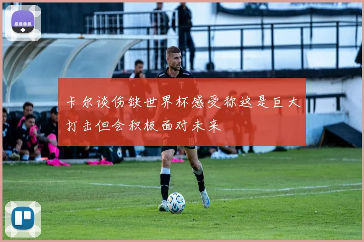 卡尔谈伤缺世界杯感受称这是巨大打击但会积极面对未来