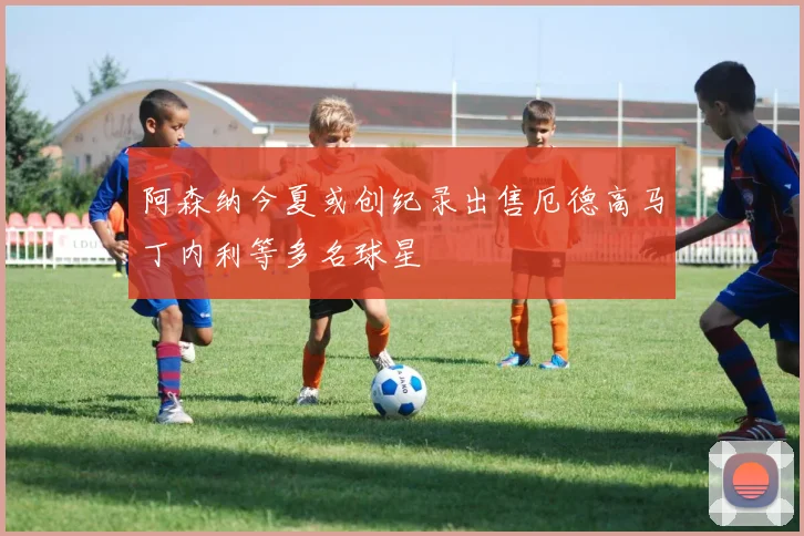 阿森纳今夏或创纪录出售厄德高马丁内利等多名球星