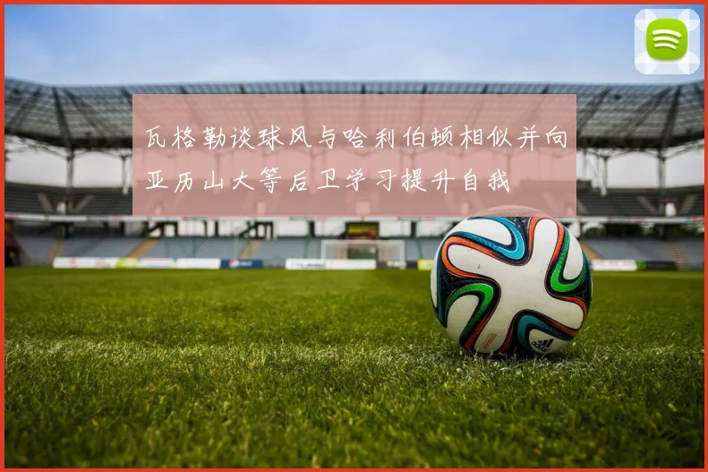 瓦格勒谈球风与哈利伯顿相似并向亚历山大等后卫学习提升自我