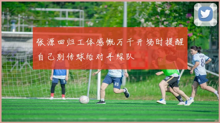 张源回归工体感慨万千开场时提醒自己别传球给对手绿队