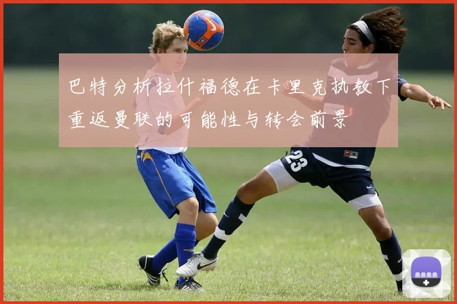 巴特分析拉什福德在卡里克执教下重返曼联的可能性与转会前景