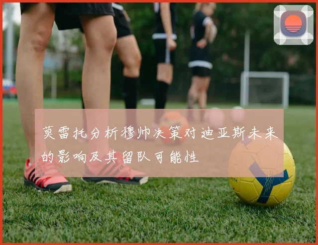 莫雷托分析穆帅决策对迪亚斯未来的影响及其留队可能性