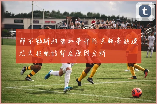 那不勒斯租借加蒂并附买断条款遭尤文拒绝的背后原因分析